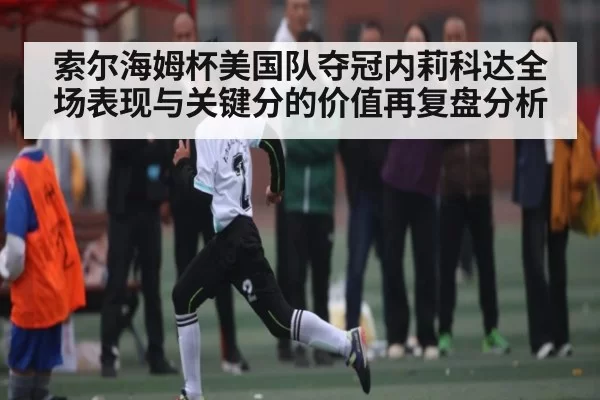索尔海姆杯美国队夺冠内莉科达全场表现与关键分的价值再复盘分析