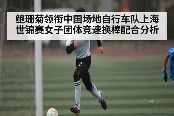 鲍珊菊领衔中国场地自行车队上海世锦赛女子团体竞速换棒配合分析